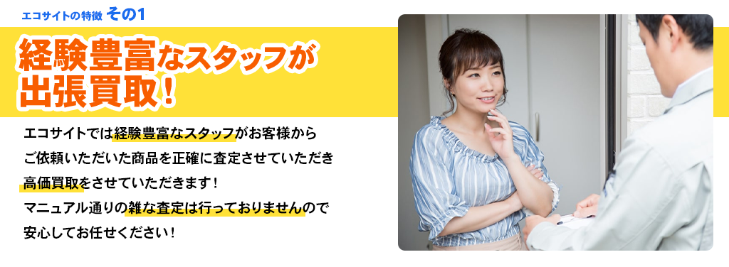 エコサイトの特徴 その1 経験豊富なスタッフが出張買取！エコサイトでは経験豊富なスタッフがお客様からご依頼いただいた商品を正確に査定させていただき高価買取をさせていただきます！マニュアル通りの雑な査定は行っておりませんので安心してお任せください！