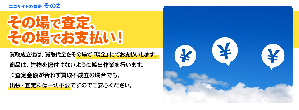 エコサイトの特徴 その2 その場で査定、その場でお支払い！買取成立後は、買取代金をその場で「現金」にてお支払いします。商品は、建物を傷付けないように搬出作業を行います。※査定金額が合わず買取不成立の場合でも、出張・査定料は一切不要ですのでご安心ください。
