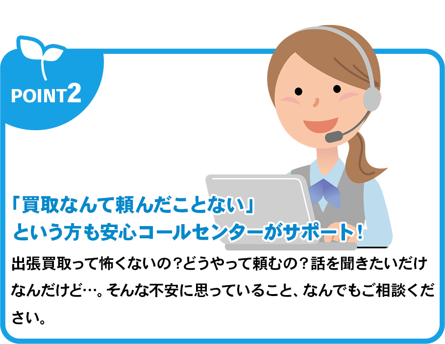 「買取なんて頼んだことない」という方も安心コールセンターがサポート！出張買取って怖くないの？どうやって頼むの？話を聞きたいだけなんだけど…。そんな不安に思っていること、なんでもご相談ください。