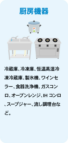 厨房機器 冷蔵庫、冷凍庫、恒温高湿冷凍冷蔵庫、製氷機、ワインセラー、食器洗浄機、ガスコンロ、オーブンレンジ、IHコンロ、スープジャー、流し調理台など。