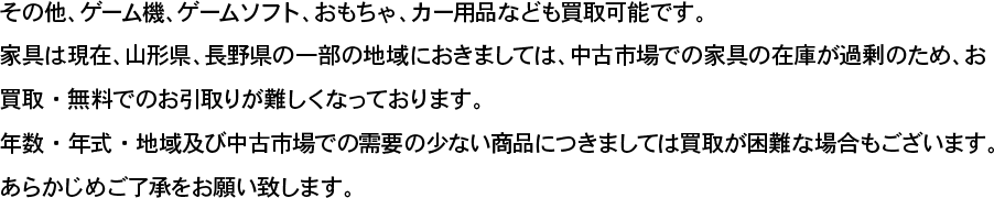 その他、ゲーム機、ゲームソフト、おもちゃ、カー用品なども買取可能です。家具は現在、山形県、長野県の一部の地域におきましては、中古市場での家具の在庫が過剰のため、お買取・無料でのお引取りが難しくなっております。 年数・年式・地域及び中古市場での需要の少ない商品につきましては買取が困難な場合もございます。あらかじめご了承をお願い致します。